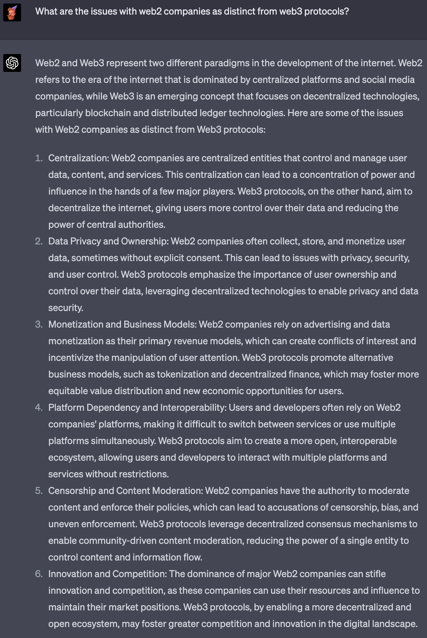 Web2 and Web3 represent two different paradigms in the development of the internet. Web2 refers to the era of the internet that is dominated by centralized platforms and social media companies, while Web3 is an emerging concept that focuses on decentralized technologies, particularly blockchain and distributed ledger technologies. Here are some of the issues with Web2 companies as distinct from Web3 protocols: Centralization: Web2 companies are centralized entities that control and manage user data, content, and services. This centralization can lead to a concentration of power and influence in the hands of a few major players. Web3 protocols, on the other hand, aim to decentralize the internet, giving users more control over their data and reducing the power of central authorities. Data Privacy and Ownership: Web2 companies often collect, store, and monetize user data, sometimes without explicit consent. This can lead to issues with privacy, security, and user control. Web3 protocols emphasize the importance of user ownership and control over their data, leveraging decentralized technologies to enable privacy and data security. Monetization and Business Models: Web2 companies rely on advertising and data monetization as their primary revenue models, which can create conflicts of interest and incentivize the manipulation of user attention. Web3 protocols promote alternative business models, such as tokenization and decentralized finance, which may foster more equitable value distribution and new economic opportunities for users. Platform Dependency and Interoperability: Users and developers often rely on Web2 companies' platforms, making it difficult to switch between services or use multiple platforms simultaneously. Web3 protocols aim to create a more open, interoperable ecosystem, allowing users and developers to interact with multiple platforms and services without restrictions. Censorship and Content Moderation: Web2 companies have the authority to moderate content and enforce their policies, which can lead to accusations of censorship, bias, and uneven enforcement. Web3 protocols leverage decentralized consensus mechanisms to enable community-driven content moderation, reducing the power of a single entity to control content and information flow. Innovation and Competition: The dominance of major Web2 companies can stifle innovation and competition, as these companies can use their resources and influence to maintain their market positions. Web3 protocols, by enabling a more decentralized and open ecosystem, may foster greater competition and innovation in the digital landscape.